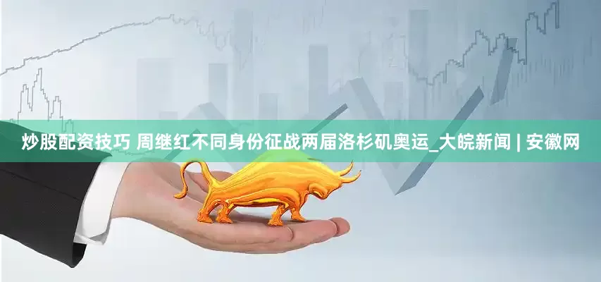 炒股配资技巧 周继红不同身份征战两届洛杉矶奥运_大皖新闻 | 安徽网
