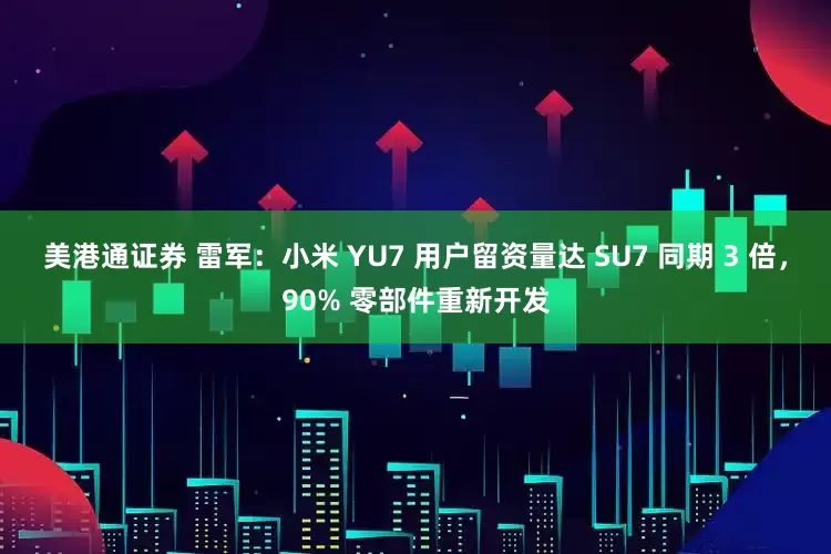 美港通证券 雷军：小米 YU7 用户留资量达 SU7 同期 3 倍，90% 零部件重新开发