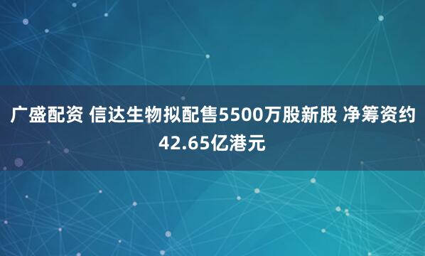 广盛配资 信达生物拟配售5500万股新股 净筹资约42.65亿港元