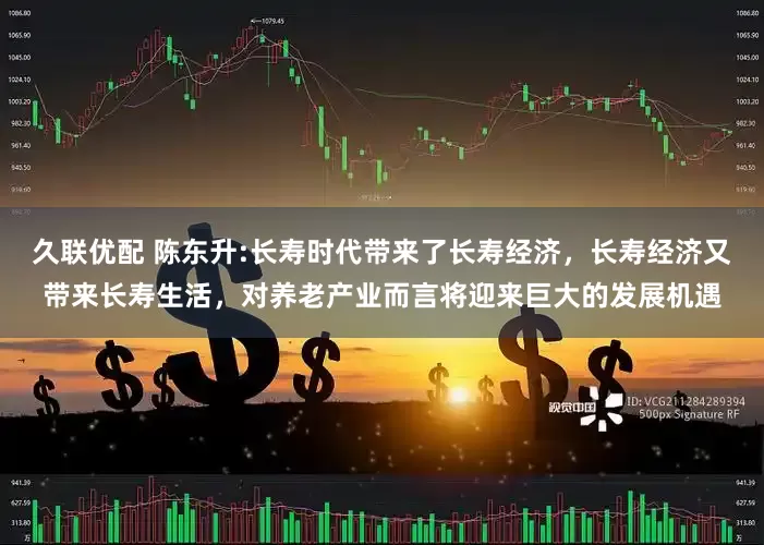 久联优配 陈东升:长寿时代带来了长寿经济，长寿经济又带来长寿生活，对养老产业而言将迎来巨大的发展机遇