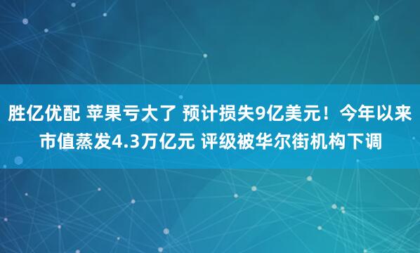 胜亿优配 苹果亏大了 预计损失9亿美元！今年以来市值蒸发4.3万亿元 评级被华尔街机构下调