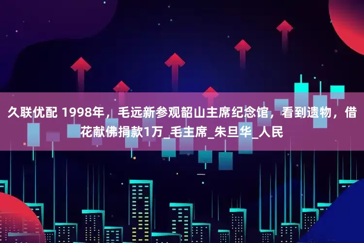 久联优配 1998年，毛远新参观韶山主席纪念馆，看到遗物，借花献佛捐款1万_毛主席_朱旦华_人民
