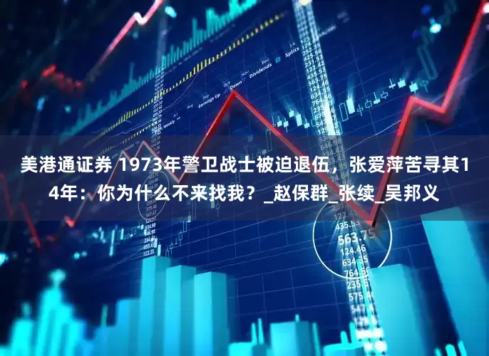 美港通证券 1973年警卫战士被迫退伍，张爱萍苦寻其14年：你为什么不来找我？_赵保群_张续_吴邦义