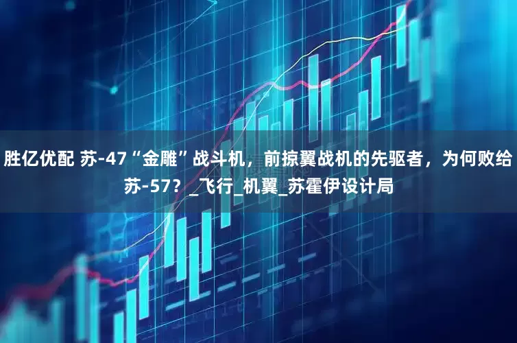 胜亿优配 苏-47“金雕”战斗机，前掠翼战机的先驱者，为何败给苏-57？_飞行_机翼_苏霍伊设计局