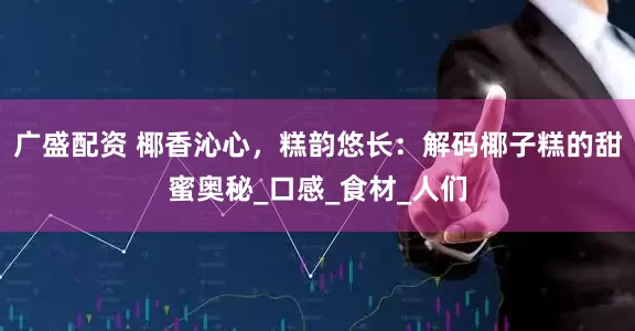 广盛配资 椰香沁心，糕韵悠长：解码椰子糕的甜蜜奥秘_口感_食材_人们