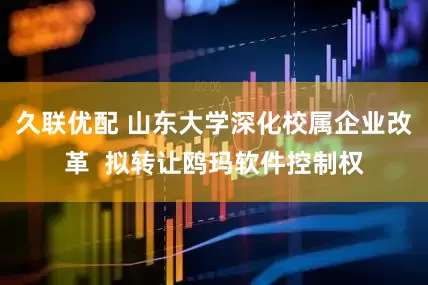 久联优配 山东大学深化校属企业改革  拟转让鸥玛软件控制权