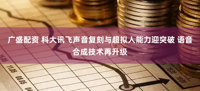 广盛配资 科大讯飞声音复刻与超拟人能力迎突破 语音合成技术再升级