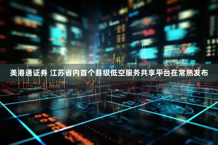 美港通证券 江苏省内首个县级低空服务共享平台在常熟发布