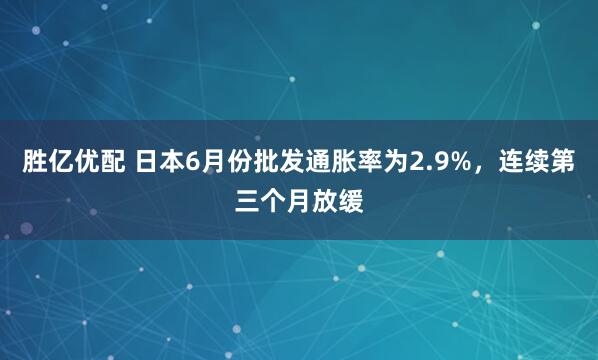 胜亿优配 日本6月份批发通胀率为2.9%，连续第三个月放缓