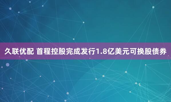 久联优配 首程控股完成发行1.8亿美元可换股债券