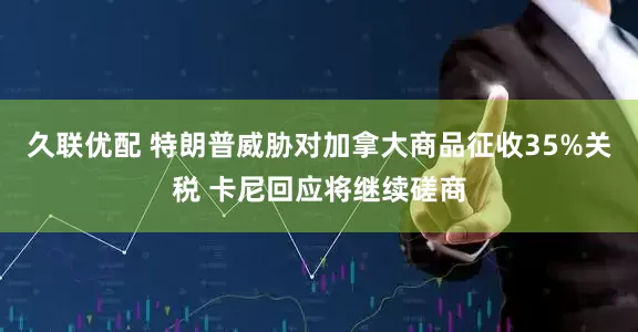 久联优配 特朗普威胁对加拿大商品征收35%关税 卡尼回应将继续磋商