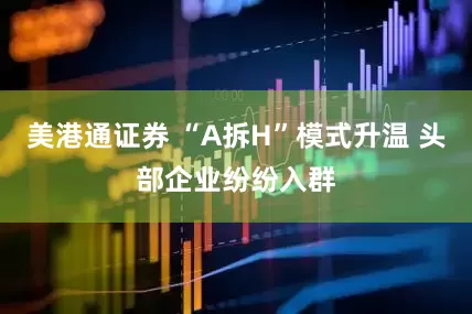 美港通证券 “A拆H”模式升温 头部企业纷纷入群