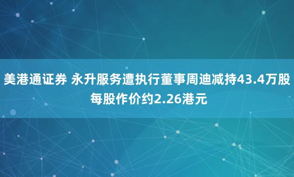 美港通证券 永升服务遭执行董事周迪减持43.4万股 每股作价约2.26港元