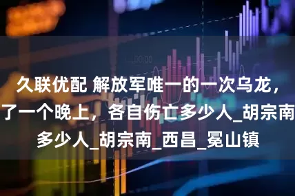 久联优配 解放军唯一的一次乌龙，一野和二野打了一个晚上，各自伤亡多少人_胡宗南_西昌_冕山镇