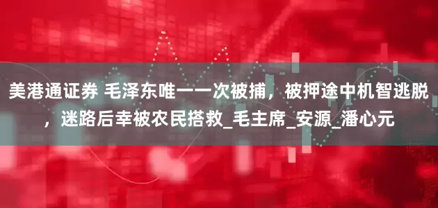 美港通证券 毛泽东唯一一次被捕，被押途中机智逃脱，迷路后幸被农民搭救_毛主席_安源_潘心元