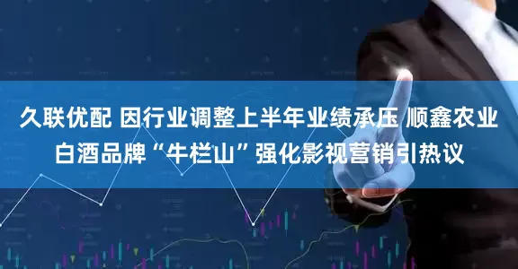 久联优配 因行业调整上半年业绩承压 顺鑫农业白酒品牌“牛栏山”强化影视营销引热议
