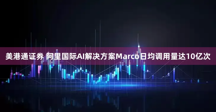 美港通证券 阿里国际AI解决方案Marco日均调用量达10亿次
