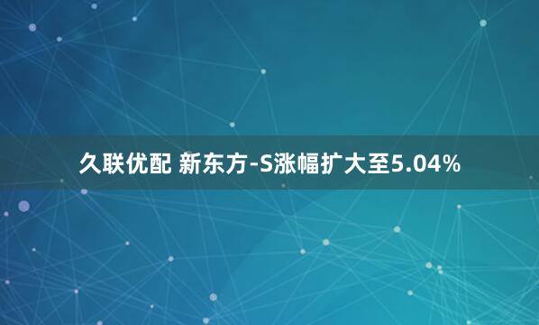 久联优配 新东方-S涨幅扩大至5.04%