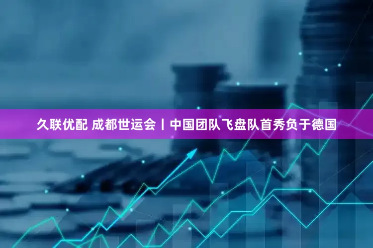 久联优配 成都世运会丨中国团队飞盘队首秀负于德国