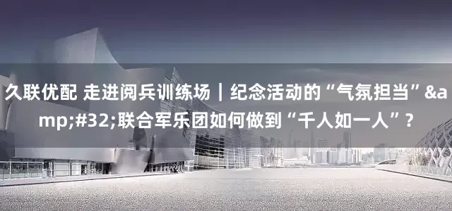 久联优配 走进阅兵训练场｜纪念活动的“气氛担当”&#32;联合军乐团如何做到“千人如一人”？