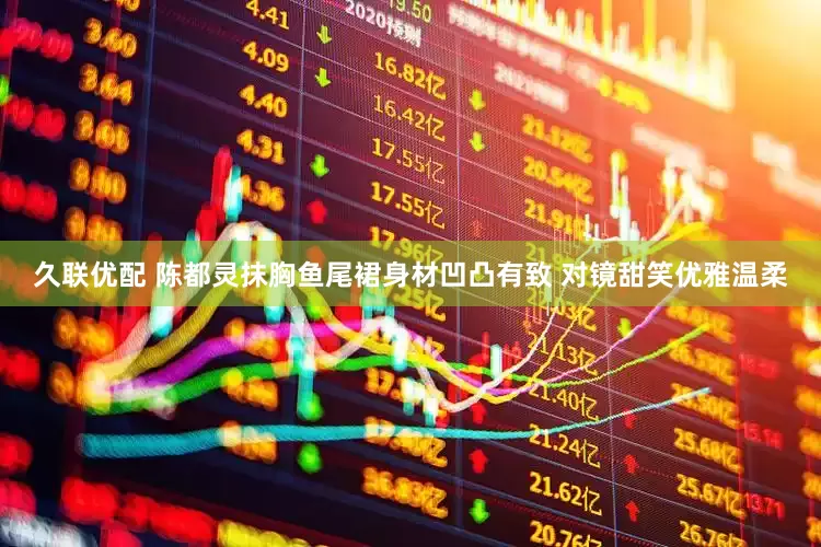 久联优配 陈都灵抹胸鱼尾裙身材凹凸有致 对镜甜笑优雅温柔