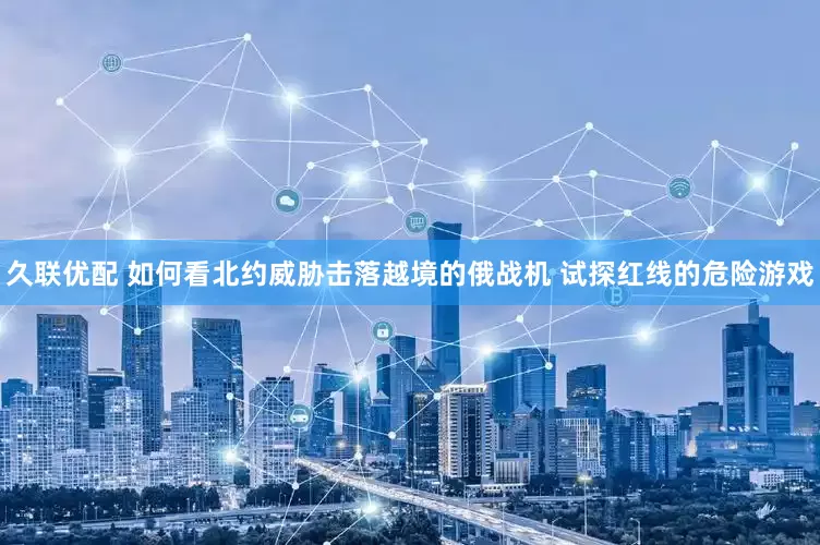 久联优配 如何看北约威胁击落越境的俄战机 试探红线的危险游戏