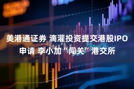 美港通证券 滴灌投资提交港股IPO申请 李小加“闯关”港交所