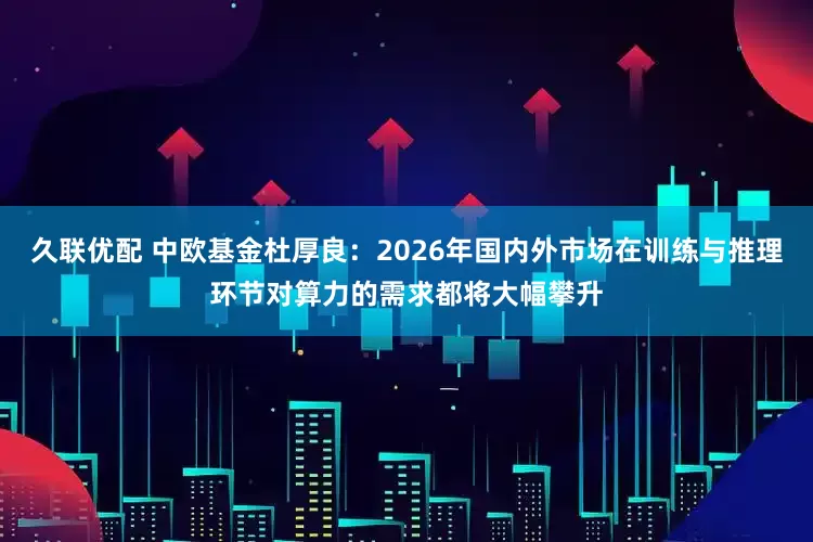 久联优配 中欧基金杜厚良：2026年国内外市场在训练与推理环节对算力的需求都将大幅攀升