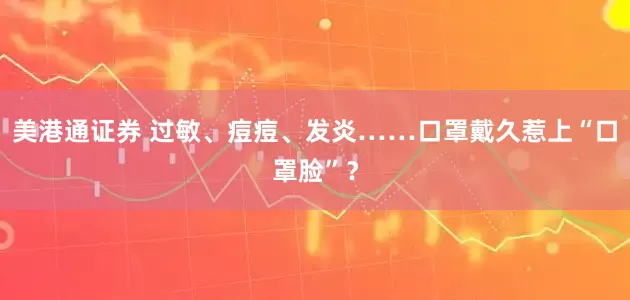 美港通证券 过敏、痘痘、发炎……口罩戴久惹上“口罩脸”？