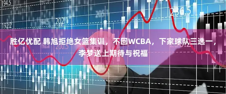 胜亿优配 韩旭拒绝女篮集训，不回WCBA，下家球队三选一，李梦送上期待与祝福