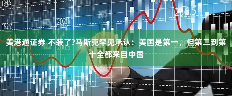 美港通证券 不装了?马斯克罕见承认：美国是第一，但第二到第十全都来自中国
