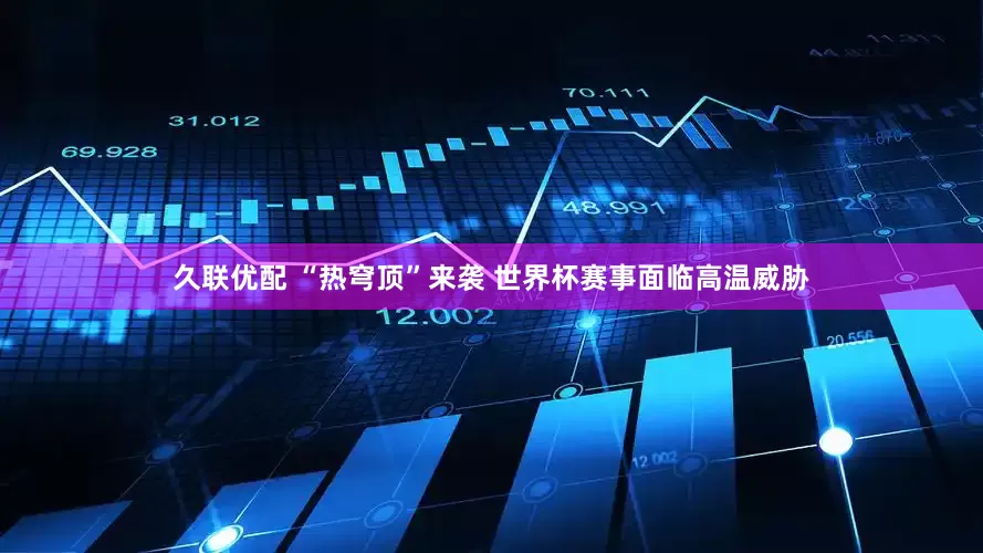 久联优配 “热穹顶”来袭 世界杯赛事面临高温威胁