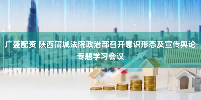 广盛配资 陕西蒲城法院政治部召开意识形态及宣传舆论专题学习会议